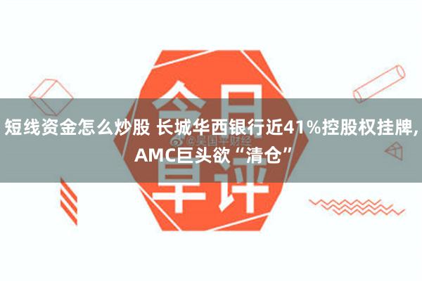 短线资金怎么炒股 长城华西银行近41%控股权挂牌, AMC巨头欲“清仓”