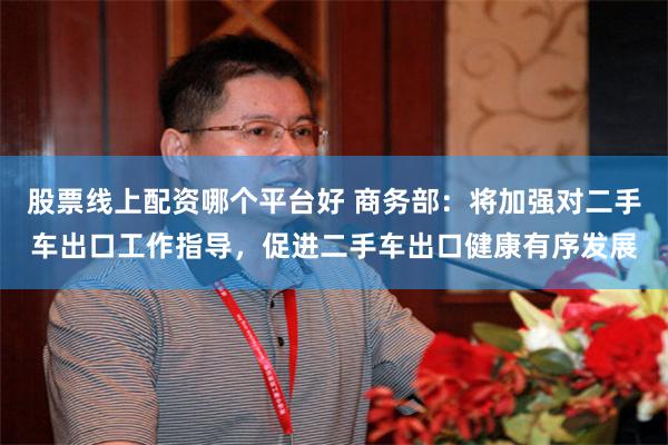 股票线上配资哪个平台好 商务部：将加强对二手车出口工作指导，促进二手车出口健康有序发展