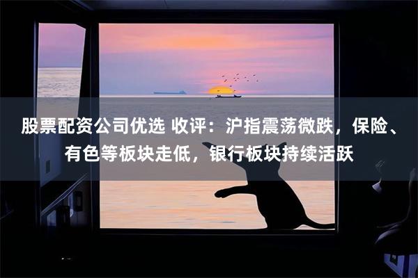股票配资公司优选 收评：沪指震荡微跌，保险、有色等板块走低，银行板块持续活跃