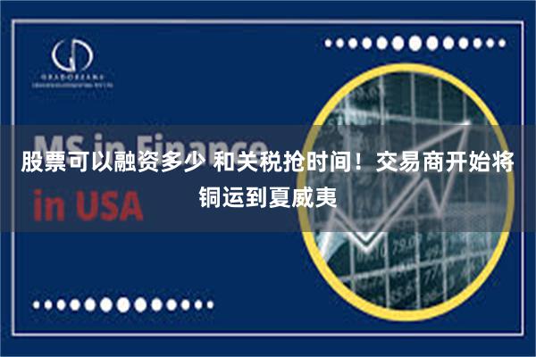 股票可以融资多少 和关税抢时间！交易商开始将铜运到夏威夷