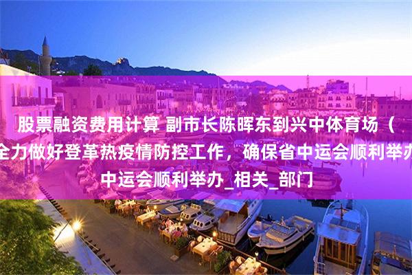 股票融资费用计算 副市长陈晖东到兴中体育场（馆）调研：全力做好登革热疫情防控工作，确保省中运会顺利举办_相关_部门