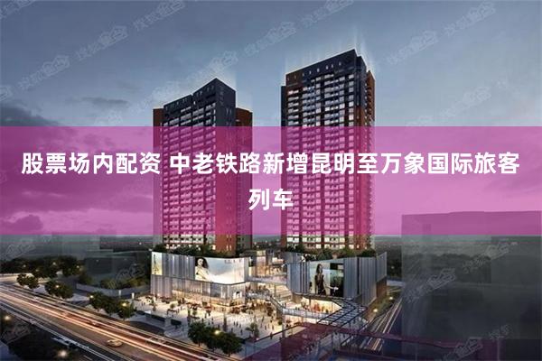 股票场内配资 中老铁路新增昆明至万象国际旅客列车