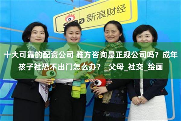 十大可靠的配资公司 雅方咨询是正规公司吗？成年孩子社恐不出门怎么办？_父母_社交_绘画