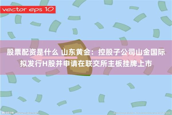股票配资是什么 山东黄金：控股子公司山金国际拟发行H股并申请在联交所主板挂牌上市