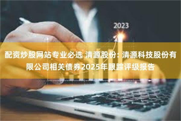 配资炒股网站专业必选 清源股份: 清源科技股份有限公司相关债券2025年跟踪评级报告
