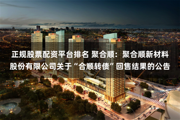 正规股票配资平台排名 聚合顺:  聚合顺新材料股份有限公司关于“合顺转债”回售结果的公告