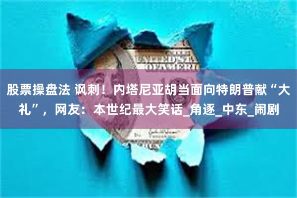 股票操盘法 讽刺！内塔尼亚胡当面向特朗普献“大礼”，网友：本世纪最大笑话_角逐_中东_闹剧