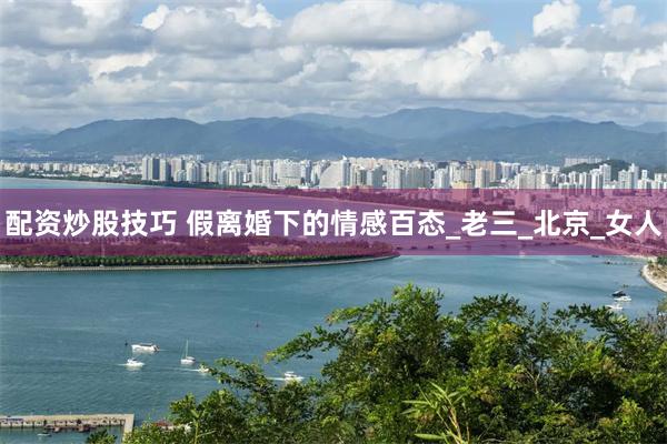 配资炒股技巧 假离婚下的情感百态_老三_北京_女人