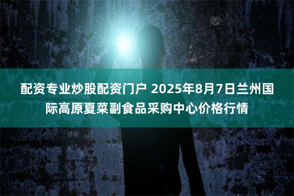 配资专业炒股配资门户 2025年8月7日兰州国际高原夏菜副食品采购中心价格行情