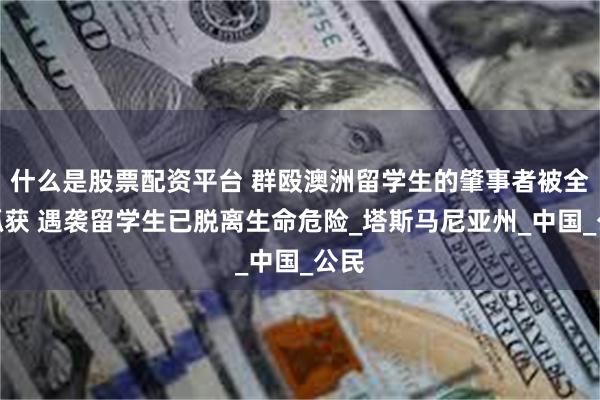 什么是股票配资平台 群殴澳洲留学生的肇事者被全部抓获 遇袭留学生已脱离生命危险_塔斯马尼亚州_中国_公民