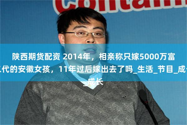 陕西期货配资 2014年，相亲称只嫁5000万富二代的安徽女孩，11年过后嫁出去了吗_生活_节目_成长