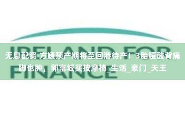无息配资 方媛预产期将至回港待产！3胎腰酸背痛脚也肿，郭富城买按摩椅_生活_豪门_天王