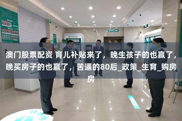 澳门股票配资 育儿补贴来了，晚生孩子的也赢了，晚买房子的也赢了，苦逼的80后_政策_生育_购房