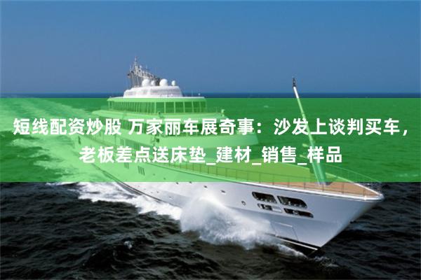 短线配资炒股 万家丽车展奇事：沙发上谈判买车，老板差点送床垫_建材_销售_样品