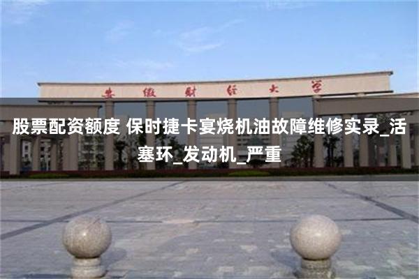 股票配资额度 保时捷卡宴烧机油故障维修实录_活塞环_发动机_严重