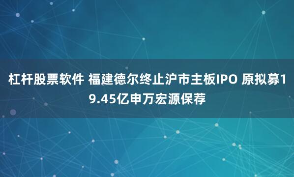 杠杆股票软件 福建德尔终止沪市主板IPO 原拟募19.45亿申万宏源保荐
