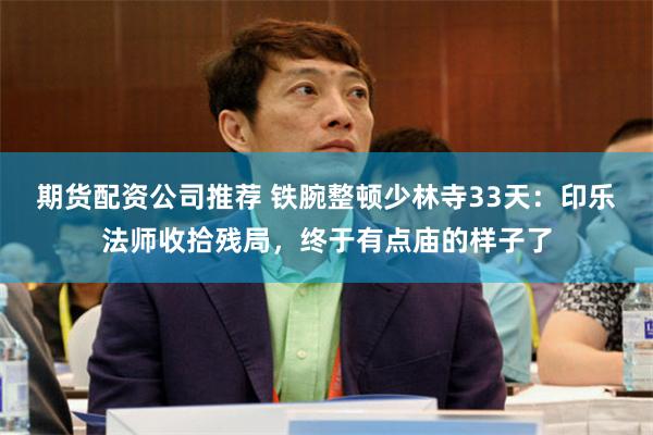 期货配资公司推荐 铁腕整顿少林寺33天：印乐法师收拾残局，终于有点庙的样子了