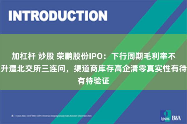 加杠杆 炒股 荣鹏股份IPO：下行周期毛利率不断攀升遭北交所三连问，渠道商库存高企清零真实性有待验证