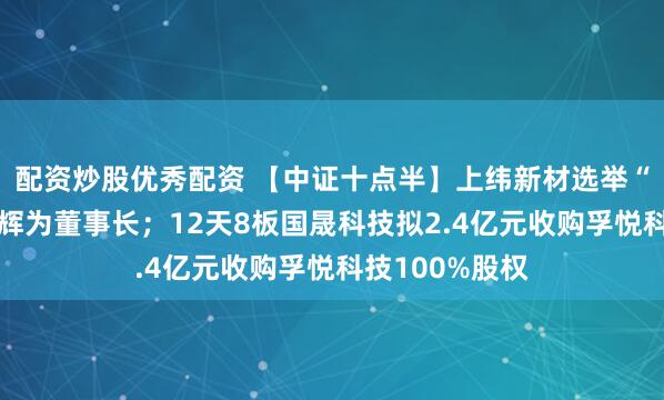 配资炒股优秀配资 【中证十点半】上纬新材选举“稚晖君”彭志辉为董事长;12天8板国晟科技拟2.4亿元收购孚悦科技100%股权