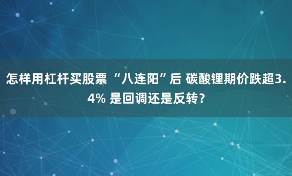 怎样用杠杆买股票 “八连阳”后 碳酸锂期价跌超3.4% 是回调还是反转?