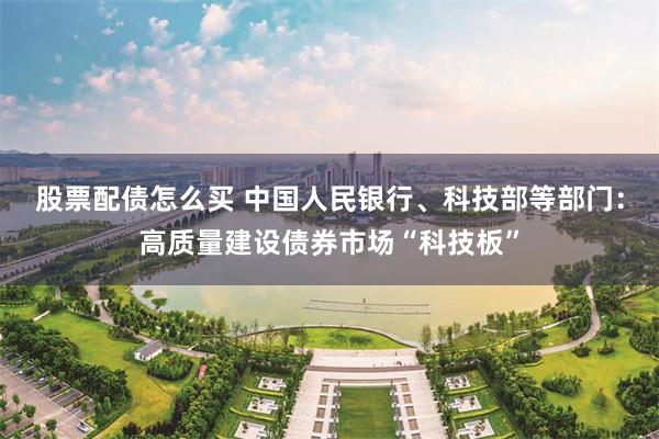 股票配债怎么买 中国人民银行、科技部等部门:高质量建设债券市场“科技板”