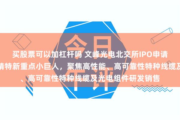 买股票可以加杠杆吗 文峰光电北交所IPO申请已受理:国家级专精特新重点小巨人,聚焦高性能、高可靠性特种线缆及光电组件研发销售